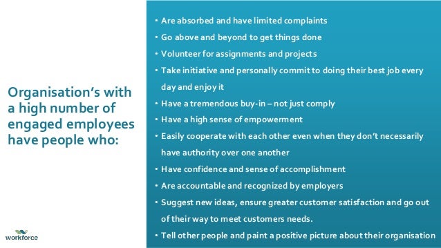 • Are absorbed and have limited complaints
• Go above and beyond to get things done
• Volunteer for assignments and projects
• Take initiative and personally commit to doing their best job every
day and enjoy it
• Have a tremendous buy-in – not just comply
• Have a high sense of empowerment
• Easily cooperate with each other even when they don’t necessarily
have authority over one another
• Have confidence and sense of accomplishment
• Are accountable and recognized by employers
• Suggest new ideas, ensure greater customer satisfaction and go out
of their way to meet customers needs.
• Tell other people and paint a positive picture about their organisation
Organisation’s with
a high number of
engaged employees
have people who:
 