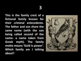 3
This is the family crest of a
fictional family known for
their criminal antecedents.
The father and son share the
same name (with the son
being called second of the
name- a name taken from
Greek myth). The family
motto means ‘Gold is power’.
Which family am I talking
about?
 