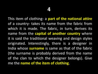4
This item of clothing- a part of the national attire
of a country- takes its name from the fabric from
which it is made. The fabric, in turn, derives its
name from the capital of another country where
it is said the traditional weaving and design styles
originated. Interestingly, there is a designer in
India whose surname is same as that of the fabric
(the surname is probably derived from the name
of the clan to which the designer belongs). Give
me the name of the item of clothing.
 