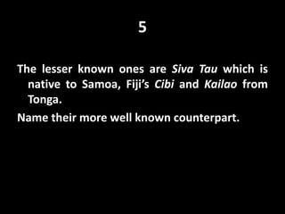5
The lesser known ones are Siva Tau which is
native to Samoa, Fiji’s Cibi and Kailao from
Tonga.
Name their more well known counterpart.
 