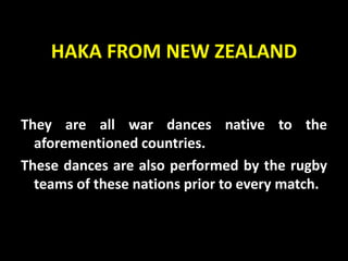 HAKA FROM NEW ZEALAND
They are all war dances native to the
aforementioned countries.
These dances are also performed by the rugby
teams of these nations prior to every match.
 