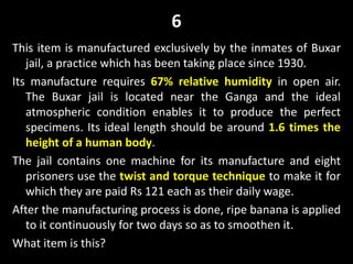 6
This item is manufactured exclusively by the inmates of Buxar
jail, a practice which has been taking place since 1930.
Its manufacture requires 67% relative humidity in open air.
The Buxar jail is located near the Ganga and the ideal
atmospheric condition enables it to produce the perfect
specimens. Its ideal length should be around 1.6 times the
height of a human body.
The jail contains one machine for its manufacture and eight
prisoners use the twist and torque technique to make it for
which they are paid Rs 121 each as their daily wage.
After the manufacturing process is done, ripe banana is applied
to it continuously for two days so as to smoothen it.
What item is this?
 