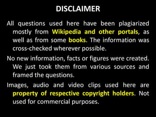 DISCLAIMER
All questions used here have been plagiarized
mostly from Wikipedia and other portals, as
well as from some books. The information was
cross-checked wherever possible.
No new information, facts or figures were created.
We just took them from various sources and
framed the questions.
Images, audio and video clips used here are
property of respective copyright holders. Not
used for commercial purposes.
 