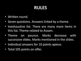 RULES
• Written round.
• Seven questions. Answers linked by a theme.
• Inexhaustive list. There are many more items in
this list. Theme related to Assam.
• Theme on pounce. Marks decrease with
successive slides. Marks mentioned in the slides.
• Individual answers for 10 points apiece.
• Total 105 points on offer.
 