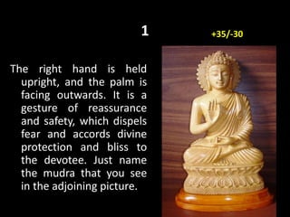 1
The right hand is held
upright, and the palm is
facing outwards. It is a
gesture of reassurance
and safety, which dispels
fear and accords divine
protection and bliss to
the devotee. Just name
the mudra that you see
in the adjoining picture.
+35/-30
 