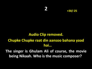 2
Audio Clip removed.
Chupke Chupke raat din aansoo bahana yaad
hai…
The singer is Ghulam Ali of course, the movie
being Nikaah. Who is the music composer?
+30/-25
 