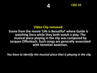 4
Video Clip removed.
Scene from the movie ‘Life is Beautiful’ where Guido is
watching Dora while they both watch a play. The
musical piece playing in the clip was composed by
Jacques Offenbach. Such songs are generally associated
with Venetian boatmen.
You have to identify the musical piece that is playing in the clip.
+20/-15
 