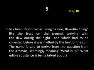 5
It has been described as being "a fine, flake-like thing"
like the frost on the ground, arriving with
the dew during the night and which had to be
collected before it was melted by the heat of the sun.
The name is said to derive from the question from
the Aramaic, seemingly meaning "What is it?” What
edible substance is being talked about?
+15/-10
 