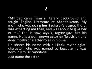 2
“My dad came from a literary background and
taught English Literature at Shantiniketan. My
mom who was doing her Bachelor's degree there,
was expecting me then, and was about to give her
exams.” That is how, says X, Tagore gave him his
name. He is a well known actor on Television and
does mostly character roles in movies.
He shares his name with a Hindu mythological
character, who was named so because he was
born in similar conditions.
Just name the actor.
 