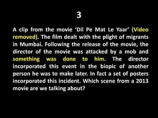 3
A clip from the movie ‘Dil Pe Mat Le Yaar’ (Video
removed). The film dealt with the plight of migrants
in Mumbai. Following the release of the movie, the
director of the movie was attacked by a mob and
something was done to him. The director
incorporated this event in the biopic of another
person he was to make later. In fact a set of posters
incorporated this incident. Which scene from a 2013
movie are we talking about?
 