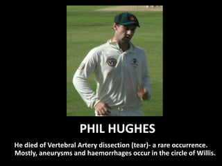 PHIL HUGHES
He died of Vertebral Artery dissection (tear)- a rare occurrence.
Mostly, aneurysms and haemorrhages occur in the circle of Willis.
 