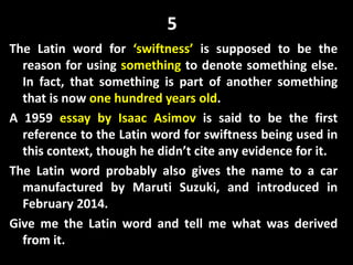 5
The Latin word for ‘swiftness’ is supposed to be the
reason for using something to denote something else.
In fact, that something is part of another something
that is now one hundred years old.
A 1959 essay by Isaac Asimov is said to be the first
reference to the Latin word for swiftness being used in
this context, though he didn’t cite any evidence for it.
The Latin word probably also gives the name to a car
manufactured by Maruti Suzuki, and introduced in
February 2014.
Give me the Latin word and tell me what was derived
from it.
 