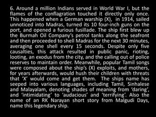6. Around a million Indians served in World War I, but the
flames of the conflagration touched it directly only once.
This happened when a German warship (X), in 1914, sailed
unnoticed into Madras, turned its 10 four-inch guns on the
port, and opened a furious fusillade. The ship first blew up
the Burmah Oil Company’s petrol tanks along the seafront
and then proceeded to shell Madras for the next 30 minutes,
averaging one shell every 15 seconds. Despite only five
causalties, this attack resulted in public panic, rioting,
looting, an exodus from the city, and the calling out of police
reserves to maintain order. Meanwhile, popular Tamil songs
were composed about the ship’s (X) exploits, and mothers,
for years afterwards, would hush their children with threats
that ‘X’ would come and get them. The ships name has
seeped into various languages, including Tamil, Sinhalese
and Malayalam, denoting shades of meaning from ‘daring’,
and ‘intimidating’ to ‘audacious’ and ‘terrifying’. Also the
name of an RK Narayan short story from Malgudi Days,
name this legendary ship.
 