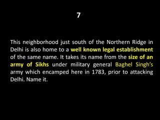 This neighborhood just south of the Northern Ridge in
Delhi is also home to a well known legal establishment
of the same name. It takes its name from the size of an
army of Sikhs under military general Baghel Singh’s
army which encamped here in 1783, prior to attacking
Delhi. Name it.
7
 