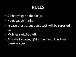 RULES
• Six teams go to the finals.
• No negative marks.
• In case of a tie, sudden death will be resorted
to.
• Mobiles switched off.
• As is well known, QM is the hero. This time
there are two.
 