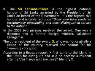 8. The Sri Lankabhimanya is the highest national
honour of Sri Lanka awarded by the President of Sri
Lanka on behalf of the Government. It is the highest civil
honour and is conferred upon "those who have rendered
exceptionally outstanding and most distinguished service
to the nation“
In the 2005 two persons received the award. One was a
diplomat and a former foreign minister, Lakshman
Kadirgamar.
The other recipient of the award, X, who was not originally a
citizen of the country, received the honour for his
“visionary concepts”.
According to a Reuters report, X first came to the island in
the 1950s for diving. He had said he became a resident
after he “fell in love with the place”. Identify X.
 