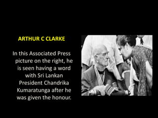 ARTHUR C CLARKE
In this Associated Press
picture on the right, he
is seen having a word
with Sri Lankan
President Chandrika
Kumaratunga after he
was given the honour.
 
