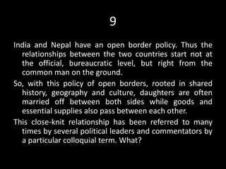 9
India and Nepal have an open border policy. Thus the
relationships between the two countries start not at
the official, bureaucratic level, but right from the
common man on the ground.
So, with this policy of open borders, rooted in shared
history, geography and culture, daughters are often
married off between both sides while goods and
essential supplies also pass between each other.
This close-knit relationship has been referred to many
times by several political leaders and commentators by
a particular colloquial term. What?
 
