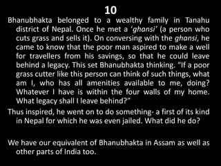 10
Bhanubhakta belonged to a wealthy family in Tanahu
district of Nepal. Once he met a ‘ghansi’ (a person who
cuts grass and sells it). On conversing with the ghansi, he
came to know that the poor man aspired to make a well
for travellers from his savings, so that he could leave
behind a legacy. This set Bhanubhakta thinking. “If a poor
grass cutter like this person can think of such things, what
am I, who has all amenities available to me, doing?
Whatever I have is within the four walls of my home.
What legacy shall I leave behind?”
Thus inspired, he went on to do something- a first of its kind
in Nepal for which he was even jailed. What did he do?
We have our equivalent of Bhanubhakta in Assam as well as
other parts of India too.
 