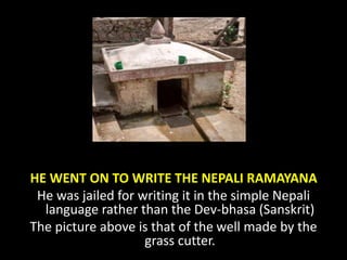 HE WENT ON TO WRITE THE NEPALI RAMAYANA
He was jailed for writing it in the simple Nepali
language rather than the Dev-bhasa (Sanskrit)
The picture above is that of the well made by the
grass cutter.
 