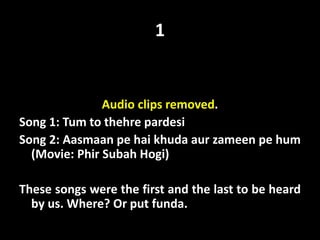 1
Audio clips removed.
Song 1: Tum to thehre pardesi
Song 2: Aasmaan pe hai khuda aur zameen pe hum
(Movie: Phir Subah Hogi)
These songs were the first and the last to be heard
by us. Where? Or put funda.
 