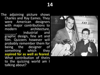 14
The adjoining picture shows
Charles and Ray Eames. They
were American designers
with major contributions to
modern architecture,
______, industrial and
graphic design, fine art and
film. Quizzers however will
probably remember them for
being the designer of
something which they
aspired for as well as feared.
What contribution of theirs
to the quizzing world am I
talking about?
 