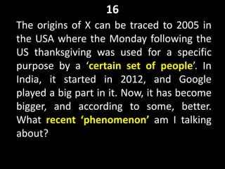 16
The origins of X can be traced to 2005 in
the USA where the Monday following the
US thanksgiving was used for a specific
purpose by a ‘certain set of people’. In
India, it started in 2012, and Google
played a big part in it. Now, it has become
bigger, and according to some, better.
What recent ‘phenomenon’ am I talking
about?
 