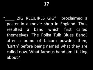 17
“____ ZIG REQUIRES GIG” proclaimed a
poster in a movie shop in England. Thus
resulted a band which first called
themselves ‘The Polka Tulk Blues Band’,
after a brand of talcum powder, then,
‘Earth’ before being named what they are
called now. What famous band am I taking
about?
 