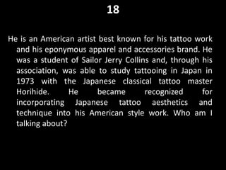18
He is an American artist best known for his tattoo work
and his eponymous apparel and accessories brand. He
was a student of Sailor Jerry Collins and, through his
association, was able to study tattooing in Japan in
1973 with the Japanese classical tattoo master
Horihide. He became recognized for
incorporating Japanese tattoo aesthetics and
technique into his American style work. Who am I
talking about?
 