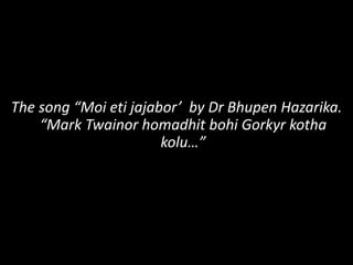 The song “Moi eti jajabor’ by Dr Bhupen Hazarika.
“Mark Twainor homadhit bohi Gorkyr kotha
kolu…”
 