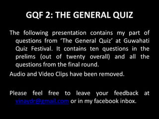 GQF 2: THE GENERAL QUIZ
The following presentation contains my part of
questions from ‘The General Quiz’ at Guwahati
Quiz Festival. It contains ten questions in the
prelims (out of twenty overall) and all the
questions from the final round.
Audio and Video Clips have been removed.
Please feel free to leave your feedback at
vinaydr@gmail.com or in my facebook inbox.
 
