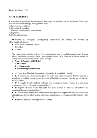Fonte: Mc Shane, 1998
NÍVEL DE SERVIÇO
É uma medida qualitativa do desempenho do tráfego e é resultante de um número de fatores que
incluem velocidade e tempo de viagem tais como:
1. Interrupções do tráfego;
2. Liberdade de manobra;
3. Conforto e conveniência do motorista;
4. Segurança
5. Custos operacionais.
 Reflete as condições (desempenho) operacionais do tráfego  Medida de
efetividade/performance:
• Velocidade e tempo de viagem
• Densidade
• Atrasos
São estabelecidos seis níveis de serviço, caracterizados para as condições operacionais de uma
via de fluxo ininterrupto (ver fotos 1 a 6, reproduzidas do HCM 2000); os níveis de serviço de
outras facilidades são definidos de forma análoga:
• Níveis de Serviço: A,B,C,D,E,F
A  Melhor;
E  Capacidade;
F  Pior (congestionamento)
• A: Fluxo livre, liberdade de manobra e de seleção de velocidade (foto 1);
• B: A presença de outros usuários já se faz notar, mas ainda está dentro do fluxo estável; a
seleção de velocidade é praticamente livre, mas a liberdade de manobra é menor que no nível de
serviço A (foto 2);
• C: A seleção de velocidade já é afetada pela presença de outros veículos e as manobras
requerem perícia por parte dos motoristas (foto 3);
• D: Registra-se fluxo de alta densidade, mas ainda estável; a seleção de velocidade e as
manobras são muito restritas (foto 4);
• E: As condições operacionais se encontram na capacidade ou próximas dela; as velocidades
são reduzidas, porém relativamente uniformes; estas condições operacionais são instáveis (foto
5);
• F: O fluxo é forçado ou congestionado (foto 6).
 