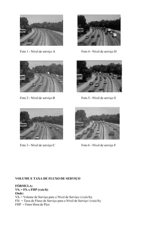 Foto 1 - Nível de serviço A Foto 4 - Nível de serviço D
Foto 2 - Nível de serviço B Foto 5 - Nível de serviço E
Foto 3 - Nível de serviço C Foto 6 - Nível de serviço F
VOLUME E TAXA DE FLUXO DE SERVIÇO
FÓRMULA:
VSi = FSi x FHP (veic/h)
Onde:
VSi = Volume de Serviço para o Nível de Serviço i (veic/h);
FSi = Taxa de Fluxo de Serviço para o Nível de Serviço i (veic/h);
FHP = Fator Hora de Pico
 
