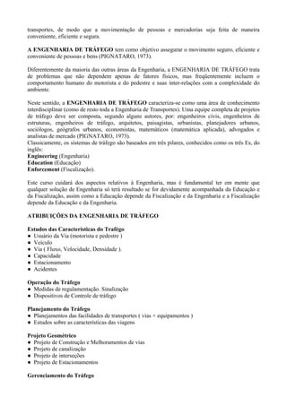 transportes, de modo que a movimentação de pessoas e mercadorias seja feita de maneira
conveniente, eficiente e segura.
A ENGENHARIA DE TRÁFEGO tem como objetivo assegurar o movimento seguro, eficiente e
conveniente de pessoas e bens (PIGNATARO, 1973).
Diferentemente da maioria das outras áreas da Engenharia, a ENGENHARIA DE TRÁFEGO trata
de problemas que não dependem apenas de fatores físicos, mas freqüentemente incluem o
comportamento humano do motorista e do pedestre e suas inter-relações com a complexidade do
ambiente.
Neste sentido, a ENGENHARIA DE TRÁFEGO caracteriza-se como uma área de conhecimento
interdisciplinar (como de resto toda a Engenharia de Transportes). Uma equipe completa de projetos
de tráfego deve ser composta, segundo alguns autores, por: engenheiros civis, engenheiros de
estruturas, engenheiros de tráfego, arquitetos, paisagistas, urbanistas, planejadores urbanos,
sociólogos, geógrafos urbanos, economistas, matemáticos (matemática aplicada), advogados e
analistas de mercado (PIGNATARO, 1973).
Classicamente, os sistemas de tráfego são baseados em três pilares, conhecidos como os três Es, do
inglês:
Engineering (Engenharia)
Education (Educação)
Enforcement (Fiscalização).
Este curso cuidará dos aspectos relativos à Engenharia, mas é fundamental ter em mente que
qualquer solução de Engenharia só terá resultado se for devidamente acompanhada da Educação e
da Fiscalização, assim como a Educação depende da Fiscalização e da Engenharia e a Fiscalização
depende da Educação e da Engenharia.
ATRIBUIÇÕES DA ENGENHARIA DE TRÁFEGO
Estudos das Características do Trafégo
● Usuário da Via (motorista e pedestre )
● Veículo
● Via ( Fluxo, Velocidade, Densidade ).
● Capacidade
● Estacionamento
● Acidentes
Operação do Tráfego
● Medidas de regulamentação. Sinalização
● Dispositivos de Controle de tráfego
Planejamento do Tráfego
● Planejamentos das facilidades de transportes ( vias + equipamentos )
● Estudos sobre as características das viagens
Projeto Geométrico
● Projeto de Construção e Melhoramentos de vias
● Projeto de canalização
● Projeto de interseções
● Projeto de Estacionamentos
Gerenciamento do Tráfego
 