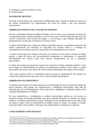 ● Avaliação e controle do Sistema Viário
● Monitoramento
ESTUDOS DE TRÁFEGO
Permitem a determinação das características fundamentais para o Projeto de Rodovias através de
um melhor entendimento do comportamento dos fluxos de tráfego e das suas principais
características.
ABORDAGENS BÁSICAS DA ANÁLISE DE TRÁFEGO1
São três as abordagens básicas da análise de tráfego: a macroscópica, que se preocupa em descrever
o comportamento das correntes de tráfego, a microscópica, que se interessa pela interação ente dois
veículos consecutivos numa corrente de tráfego, e a mesoscópica, cujas unidades analisadas são
grupamentos de veículos que se formam nos sistemas viários.
A análise macroscópica das correntes de tráfego ininterrupto permite ao engenheiro projetista uma
melhor compreensão das limitações de capacidade dos sistemas viários e a avaliação de
conseqüências de ocorrências que provoquem pontos de estrangulamento nos mesmos.
A análise microscópica das relações entre pares de veículos de uma mesma corrente de tráfego
permite o estudo de fluxos não necessariamente homogêneos ou ininterruptos. O tratamento
individualizado dos veículos exige mais recursos computacionais do que a abordagem
macroscópica.
A análise mesoscópica dos grupos de veículos nas correntes de tráfego, chamados pelotões, é útil,
por exemplo, no estabelecimento de políticas de coordenação semafórica. Para muitos, a análise
mesoscópica não existe e seus objetos de estudo estariam enquadrados nas análises macroscópicas.
Para outros autores, porém, as formulações teóricas acerca do comportamento dos pelotões de
veículos são suficientes para que neste curso se faça a distinção aqui proposta.
ABORDAGEM MACROSCÓPICA2
As análises macroscópicas do tráfego baseiam-se na consideração de que as correntes de tráfego são
meios contínuos. Para estudar seu comportamento a abordagem macroscópica lança mão da
aplicação das Leis da Hidrodinâmica, motivo pelo qual a abordagem é conhecida também como
Analogia Hidrodinâmica do Tráfego.
Por suas características e considerações, as análises macroscópicas aplicam-se com sucesso ao
estudo de tráfego com grande densidade, mas não se prestam facilmente às situações de tráfego
rarefeito. As análises macroscópicas exigem a definição das três grandezas básicas que serão vistas
nas seções a seguir. Como as características do tráfego variam no tempo e no espaço, os estudos
costumam adotar valores médios, sendo que estas médias podem ser temporais ou espaciais.
CARACTERÍSTICAS DO TRÁFEGO
1
Este item teve por base as informações da apostila Engenharia de Tráfego: Análise de Capacidade de Interseções em
Nível do Prof. Paulo César Marques da Silva. Universidade de Brasília, 2001.
2
Este item teve por base as informações da apostila Engenharia de Tráfego: Análise de Capacidade de Interseções em
Nível do Prof. Paulo César Marques da Silva. Universidade de Brasília, 2001.
 