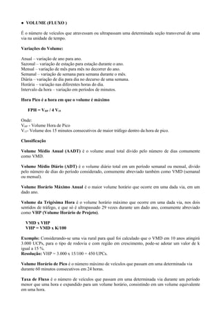 ● VOLUME (FLUXO )
É o número de veículos que atravessam ou ultrapassam uma determinada seção transversal de uma
via na unidade de tempo.
Variações do Volume:
Anual – variação de ano para ano.
Sazonal – variação de estação para estação durante o ano.
Mensal – variação de mês para mês no decorrer do ano.
Semanal – variação de semana para semana durante o mês.
Diária – variação de dia para dia no decurso de uma semana.
Horária – variação nas diferentes horas do dia.
Intervalo da hora – variação em períodos de minutos.
Hora Pico é a hora em que o volume é máximo
FPH = VHP / 4 V15
Onde:
VHP - Volume Hora de Pico
V15- Volume dos 15 minutos consecutivos de maior tráfego dentro da hora de pico.
Classificação
Volume Médio Anual (AADT) é o volume anual total divido pelo número de dias comumente
como VMD.
Volume Médio Diário (ADT) é o volume diário total em um período semanal ou mensal, divido
pelo número de dias do período considerado, comumente abreviado também como VMD (semanal
ou mensal).
Volume Horário Máximo Anual é o maior volume horário que ocorre em uma dada via, em um
dado ano.
Volume da Trigésima Hora é o volume horário máximo que ocorre em uma dada via, nos dois
sentidos de tráfego, e que só é ultrapassado 29 vezes durante um dado ano, comumente abreviado
como VHP (Volume Horário de Projeto).
VMD x VHP
VHP = VMD x K/100
Exemplo: Considerando-se uma via rural para qual foi calculado que o VMD em 10 anos atingirá
3.000 UCPs, para o tipo de rodovia e com região em crescimento, pode-se adotar um valor de k
igual a 15 %.
Resolução: VHP = 3.000 x 15/100 = 450 UPCs.
Volume Horário de Pico é o número máximo de veículos que passam em uma determinada via
durante 60 minutos consecutivos em 24 horas.
Taxa de Fluxo é o número de veículos que passam em uma determinada via durante um período
menor que uma hora e expandido para um volume horário, consistindo em um volume equivalente
em uma hora.
 