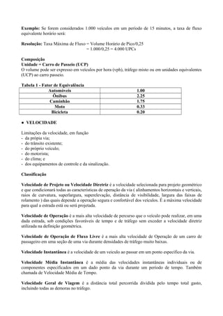 Exemplo: Se forem considerados 1.000 veículos em um período de 15 minutos, a taxa de fluxo
equivalente horário será:
Resolução: Taxa Máxima de Fluxo = Volume Horário de Pico/0,25
= 1.000/0,25 = 4.000 UPCs
Composição
Unidade = Carro de Passeio (UCP)
O volume pode ser expresso em veículos por hora (vph), tráfego misto ou em unidades equivalentes
(UCP) ao carro passeio.
Tabela 1 - Fator de Equivalência
Automóveis 1.00
Ônibus 2.25
Caminhão 1.75
Moto 0.33
Bicicleta 0.20
● VELOCIDADE
Limitações da velocidade, em função
- da própia via;
- do trânsito existente;
- do próprio veículo;
- do motorista;
- do clima; e
- dos equipamentos de controle e da sinalização.
Classificação
Velocidade de Projeto ou Velocidade Diretriz é a velocidade selecionada para projeto geométrico
e que condicionará todas as características de operação da via ( alinhamentos horizontais e verticais,
raios de curvatura, superlargura, superelevação, distância de visibilidade, largura das faixas de
rolamento ) das quais depende a operação segura e confortável dos veículos. É a máxima velocidade
para qual a estrada está ou será projetada.
Velocidade de Operação é a mais alta velocidade de percurso que o veículo pode realizar, em uma
dada estrada, sob condições favoráveis de tempo e de tráfego sem exceder a velocidade diretriz
utilizada na definição geométrica.
Velocidade de Operação de Fluxo Livre é a mais alta velocidade de Operação de um carro de
passageiro em uma seção de uma via durante densidades de tráfego muito baixas.
Velocidade Instantânea é a velocidade de um veiculo ao passar em um ponto específico da via.
Velocidade Média Instantânea é a média das velocidades instantâneas individuais ou de
componentes especificados em um dado ponto da via durante um período de tempo. Também
chamada de Velocidade Média de Tempo.
Velocidade Geral de Viagem é a distância total percorrida dividida pelo tempo total gasto,
incluindo todas as demoras no tráfego.
 