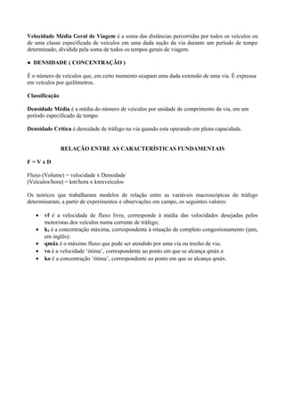 Velocidade Média Geral de Viagem é a soma das distâncias percorridas por todos os veículos ou
de uma classe especificada de veículos em uma dada seção da via durante um período de tempo
determinado, dividida pela soma de todos os tempos gerais de viagem.
● DENSIDADE ( CONCENTRAÇÃO )
É o número de veículos que, em certo momento ocupam uma dada extensão de uma via. É expressa
em veículos por quilômetros.
Classificação
Densidade Média é a média do número de veículos por unidade de comprimento da via, em um
período especificado de tempo.
Densidade Crítica é densidade de tráfego na via quando esta operando em plena capacidade.
RELAÇÃO ENTRE AS CARACTERÍSTICAS FUNDAMENTAIS
F = V x D
Fluxo (Volume) = velocidade x Densidade
(Veículos/hora) = km/hora x kmxveículos
Os teóricos que trabalharam modelos de relação entre as variáveis macroscópicas do tráfego
determinaram, a partir de experimentos e observações em campo, os seguintes valores:
• vf é a velocidade de fluxo livre, corresponde à média das velocidades desejadas pelos
motoristas dos veículos numa corrente de tráfego;
• kJ é a concentração máxima, correspondente à situação de completo congestionamento (jam,
em inglês);
• qmáx é o máximo fluxo que pode ser atendido por uma via ou trecho de via;
• vo é a velocidade ‘ótima’, correspondente ao ponto em que se alcança qmáx e
• ko é a concentração ‘ótima’, correspondente ao ponto em que se alcança qmáx.
 