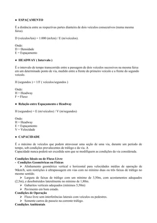 ● ESPAÇAMENTO
É a distância entre as respectivas partes dianteira de dois veículos consecutivos (numa mesma
faixa).
D (veículos/km) = 1.000 (m/km) / E (m/veículos).
Onde:
D = Densidade
E = Espaçamento
● HEADWAY ( Intervalo )
É o intervalo de tempo transcorrido entre a passagem de dois veículos sucessivos na mesma faixa
em um determinado ponto de via, medido entre a frente do primeiro veículo e a frente do segundo
veículo.
H (segundos ) = 1/F ( veículos/segundos )
Onde:
H = Headway
F = Fluxo
● Relação entre Espaçamento e Headway
H (segundos) = E (m/veículos) / V (m/segundos)
Onde:
H = Headway
E = Espaçamento
V = Velocidade
● CAPACIDADE
É o máximo de veículos que podem atravessar uma seção de uma via, durante um período de
tempo, sob condições prevalecentes de tráfego e da via. A
Capacidade nunca poderá ser excedida sem que se modifiquem as condições da via considerada.
Condições Ideais ou de Fluxo Livre
- Condições Geométricas ou Físicas
 Alinhamento geométrico vertical e horizontal para velocidades médias de operação de
96km/h, sem restrições á ultrapassagem em vias com no mínimo duas ou três faixas de tráfego no
mesmo sentido.
 Largura de faixas de tráfego com um mínimo de 3,50m, com acostamentos adequados
(2,5m), e desobstruídos lateralmente no mínimo de 1,80m.
 Gabaritos verticais adequados (mínimos 5,50m)
 Pavimento em bom estado.
Condições de Operação
 Fluxo livre sem interferências laterais com veículos ou pedestres.
 Somente carros de passeio na corrente tráfego.
Condições Ambientais
 