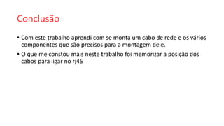 Conclusão
• Com este trabalho aprendi com se monta um cabo de rede e os vários
componentes que são precisos para a montagem dele.
• O que me constou mais neste trabalho foi memorizar a posição dos
cabos para ligar no rj45
 