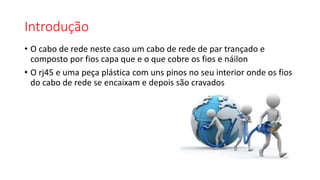 Introdução
• O cabo de rede neste caso um cabo de rede de par trançado e
composto por fios capa que e o que cobre os fios e náilon
• O rj45 e uma peça plástica com uns pinos no seu interior onde os fios
do cabo de rede se encaixam e depois são cravados
 