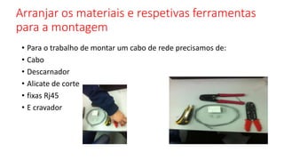 Arranjar os materiais e respetivas ferramentas
para a montagem
• Para o trabalho de montar um cabo de rede precisamos de:
• Cabo
• Descarnador
• Alicate de corte
• fixas Rj45
• E cravador
 