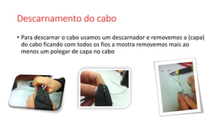 Descarnamento do cabo
• Para descarnar o cabo usamos um descarnador e removemos a (capa)
do cabo ficando com todos os fios a mostra removemos mais ao
menos um polegar de capa no cabo
 