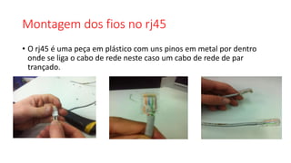 Montagem dos fios no rj45
• O rj45 é uma peça em plástico com uns pinos em metal por dentro
onde se liga o cabo de rede neste caso um cabo de rede de par
trançado.
 