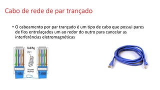 Cabo de rede de par trançado
• O cabeamento por par trançado é um tipo de cabo que possui pares
de fios entrelaçados um ao redor do outro para cancelar as
interferências eletromagnéticas
 