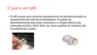 O que e um rj45
• O rj45 usasse para conectar equipamentos de telecomunicação ou
equipamento de rede de computadores. O padrão de
desenvolvimento para estes conectores e a fiação elétrica são
chamados de RJ11, RJ14, RJ45, etc. Estes padrões de interface são
mundialmente usados.
 