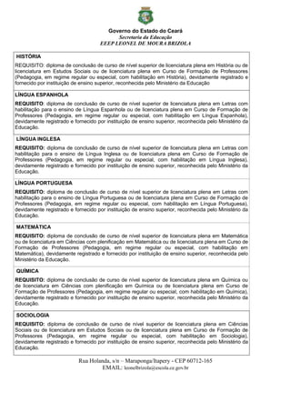 Governo do Estado do Ceará
Secretaria da Educação
EEEP LEONEL DE MOURA BRIZOLA
Rua Holanda, s/n – Maraponga/Itapery - CEP 60712-165
EMAIL: leonelbrizola@escola.ce.gov.br
HISTÓRIA
REQUISITO: diploma de conclusão de curso de nível superior de licenciatura plena em História ou de
licenciatura em Estudos Sociais ou de licenciatura plena em Curso de Formação de Professores
(Pedagogia, em regime regular ou especial, com habilitação em História), devidamente registrado e
fornecido por instituição de ensino superior, reconhecida pelo Ministério da Educação
LÍNGUA ESPANHOLA
REQUISITO: diploma de conclusão de curso de nível superior de licenciatura plena em Letras com
habilitação para o ensino de Língua Espanhola ou de licenciatura plena em Curso de Formação de
Professores (Pedagogia, em regime regular ou especial, com habilitação em Língua Espanhola),
devidamente registrado e fornecido por instituição de ensino superior, reconhecida pelo Ministério da
Educação.
LÍNGUA INGLESA
REQUISITO: diploma de conclusão de curso de nível superior de licenciatura plena em Letras com
habilitação para o ensino de Língua Inglesa ou de licenciatura plena em Curso de Formação de
Professores (Pedagogia, em regime regular ou especial, com habilitação em Língua Inglesa),
devidamente registrado e fornecido por instituição de ensino superior, reconhecida pelo Ministério da
Educação.
LÍNGUA PORTUGUESA
REQUISITO: diploma de conclusão de curso de nível superior de licenciatura plena em Letras com
habilitação para o ensino de Língua Portuguesa ou de licenciatura plena em Curso de Formação de
Professores (Pedagogia, em regime regular ou especial, com habilitação em Língua Portuguesa),
devidamente registrado e fornecido por instituição de ensino superior, reconhecida pelo Ministério da
Educação.
MATEMÁTICA
REQUISITO: diploma de conclusão de curso de nível superior de licenciatura plena em Matemática
ou de licenciatura em Ciências com plenificação em Matemática ou de licenciatura plena em Curso de
Formação de Professores (Pedagogia, em regime regular ou especial, com habilitação em
Matemática), devidamente registrado e fornecido por instituição de ensino superior, reconhecida pelo
Ministério da Educação.
QUÍMICA
REQUISITO: diploma de conclusão de curso de nível superior de licenciatura plena em Química ou
de licenciatura em Ciências com plenificação em Química ou de licenciatura plena em Curso de
Formação de Professores (Pedagogia, em regime regular ou especial, com habilitação em Química),
devidamente registrado e fornecido por instituição de ensino superior, reconhecida pelo Ministério da
Educação.
SOCIOLOGIA
REQUISITO: diploma de conclusão de curso de nível superior de licenciatura plena em Ciências
Sociais ou de licenciatura em Estudos Sociais ou de licenciatura plena em Curso de Formação de
Professores (Pedagogia, em regime regular ou especial, com habilitação em Sociologia),
devidamente registrado e fornecido por instituição de ensino superior, reconhecida pelo Ministério da
Educação.
 