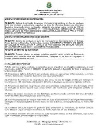 Governo do Estado do Ceará
Secretaria da Educação
EEEP LEONEL DE MOURA BRIZOLA
Rua Holanda, s/n – Maraponga/Itapery - CEP 60712-165
EMAIL: leonelbrizola@escola.ce.gov.br
LABORATÓRIO DE ENSINO DE INFORMÁTICA
REQUISITO: diploma de conclusão de curso de nível superior concluído ou em fase de conclusão
(50% dos créditos) e conhecimento específico na área de Informática Básica e/ou Informática
Educativa, comprovado através certificação, totalizando uma carga horária mínima de 120 h/a.
Fundamentação extraída da PORTARIA Nº 1114/2013-GAB-SEDUC, ESTABELECE AS NORMAS
PARA A LOTAÇÃO DE PROFESSORES NAS ESCOLAS PÚBLICAS ESTADUAIS PARA O ANO DE
2014 E DÁ OUTRAS PROVIDÊNCIAS.
LABORATÓRIO DE MULTIDISCIPLINAR DE CIÊNCIAS
REQUISITO: Diploma de conclusão de curso de nível superior de licenciatura plena em Biologia,
Física, Química ou Matemática. Fundamentação extraída da PORTARIA Nº 1114/2013-GAB-SEDUC,
ESTABELECE AS NORMAS PARA A LOTAÇÃO DE PROFESSORES NAS ESCOLAS PÚBLICAS
ESTADUAIS PARA O ANO DE 2014 E DÁ OUTRAS PROVIDÊNCIAS.
REGENTE DO CENTRO DE MULTIMEIOS
REQUISITO: Professor efetivo, em estágio probatório concluído, sendo portador de Diploma de
graduação com formação inicial em Biblioteconomia, Pedagogia ou da área de Linguagens e
Códigos, preferencialmente em Letras.
2. SITUAÇÕES EXCEPCIONAIS
Poderão inscrever-se para a seleção, os candidatos que se enquadrem nas situações excepcionais, a seguir
relacionadas, conforme Parecer nº 0582/2003 do Conselho Estadual de Educação do Ceará e legislação que
fundamenta este edital.
2.1. Portadores de diploma de bacharel, com graduação plena, em cujo currículo tenham estudado, no mínimo,
180 horas de conteúdos integrantes da disciplina para a qual se candidatam.
2.2. Portadores de certificados de pós-graduação lato sensu, na área da Seleção, emitidos por Instituição de
Ensino Superior - IES credenciada pelo respectivo Conselho de Educação, que atendam a legislação pertinente.
2.3. Portadores de diploma de pós-graduação stricto sensu (mestrado ou doutorado) em área da Seleção, emitido
por Instituição de Ensino Superior cujos cursos tenham sido reconhecidos pelo competente Conselho de
Educação.
2.4. Alunos de curso de licenciatura, em área da Seleção, que hajam cursado, no mínimo, dois terços do total do
número de créditos do currículo pleno do curso em questão.
2.5. Candidatos licenciados que estejam matriculados em curso de complementação de carga horária destinada à
habilitação em disciplina específica do ensino médio, em área da Seleção, com carga horária de, no mínimo, 800
horas.
2.6. Candidatos com curso superior de graduação plena (bacharelado ou licenciatura), que tenham concluído
Curso Básico de Língua Estrangeira Moderna de, no mínimo, 420 horas, em área da Seleção.
2.7. Candidatos licenciados em Artes Cênicas ou outra linguagem artística, por IES credenciada, cujos cursos
sejam reconhecidos, concorrendo para a disciplina Artes.
 