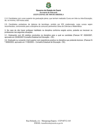 Governo do Estado do Ceará
Secretaria da Educação
EEEP LEONEL DE MOURA BRIZOLA
Rua Holanda, s/n – Maraponga/Itapery - CEP 60712-165
EMAIL: leonelbrizola@escola.ce.gov.br
2..8. Candidatos com curso superior de graduação plena, que tenham realizado Curso em Arte ou Arte-Educação,
de, no mínimo, 420 horas aulas.
2.9. Candidatos portadores de diploma de tecnólogo, emitido por IES credenciada, cujos cursos sejam
reconhecidos, concorrendo para a disciplina do concurso pertinente à área de Ciências e Matemática.
3. No caso de não haver professor habilitado na disciplina conforme exigido acima, poderão se inscrever os
professores nas seguintes situações:
3.1. Graduando com 90 créditos concluídos na disciplina para a qual se candidata (Parecer Nº. 0528/2007,
aprovado em 20/08/2007-Conselho Estadual de Educação – CE).
3.2. Graduado ou cursando nível superior com experiência positiva na disciplina que pretende lecionar. (Parecer N
º 0658/2003, aprovado em 11/06/2003 – Conselho Estadual de Educação - CE).
 