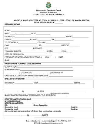 Governo do Estado do Ceará
Secretaria da Educação
EEEP LEONEL DE MOURA BRIZOLA
Rua Holanda, s/n – Maraponga/Itapery - CEP 60712-165
EMAIL: leonelbrizola@escola.ce.gov.br
ANEXO IV A QUE SE REFERE AO EDITAL N.º 001/2015 - EEEP LEONEL DE MOURA BRIZOLA
FICHA DE INSCRIÇÃO Nº. ________
DADOS PESSOAIS
NOME :_____________________________________________________________________________________
NASC.______/______/_________ SEXO_______________
ENDEREÇO:_____________________________________________________ BAIRRO_________________
CIDADE:___________________ ESTADO:______________CEP____________________
TELEFONE RES.____________________ CELULAR:_________________________
EMAIL______________________________ RG_____________________ORG.EXP.___________
CPF__________________________ PIS/PASEP:________________________________
TÍTULO DE ELEITOR__________________________ SEÇÃO_________ ZONA______
CERT. DE RESERVISTA______________________________
PORTADOR DE NECESSIDADES ESPECIAIS: ( ) SIM ( ) NÃO
QUAL: _________________________________________________________________
DADOS SOBRE FORMAÇÃO PROFISSIONAL
QUALIFICAÇÃO__________________________________________________________
NOME DO CURSO:________________________________________________________
( ) COMPLETO ( ) INCOMPLETO
CASO ESTEJA CURSANDO, INFORMAR O SEMESTRE _________________________
OPÇÃO DO CANDIDATO:
DISCIPLINA: ___________________ EEEP_____________________________________ SEFOR _____
_____________, ____de______________ de 2015 ___________________________________________
Assinatura do candidato
QUANTIDADE DE FOLHAS APRESENTADAS PELO CANDIDATO____________
COMPROVANTE DE INSCRIÇÃO
Nº. DE INSCRIÇÃO: ___________________
NOME DO CANDIDATO:______________________________________________________________________
RG: __________________________ Órgão Expedidor: ____________________________
Seminário: local________________________________________________________horário:______________
Entrevista: local:_______________________________________________________ horário:______________
Apresentar este comprovante e o RG nos dias seminário e entrevista
_________________,______de _____________de 2015
_________________________________________
 